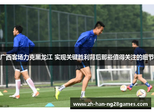 广西客场力克黑龙江 实现关键胜利背后那些值得关注的细节