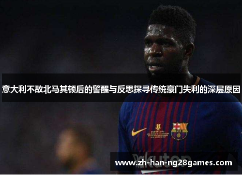 意大利不敌北马其顿后的警醒与反思探寻传统豪门失利的深层原因