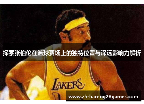 探索张伯伦在篮球赛场上的独特位置与深远影响力解析