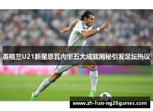 英格兰U21新星恩瓦内里五大成就揭秘引发足坛热议