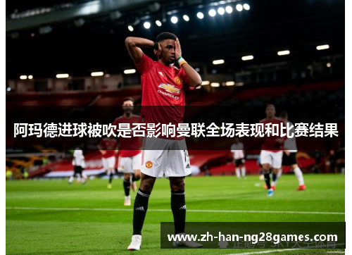 阿玛德进球被吹是否影响曼联全场表现和比赛结果