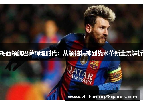 梅西领航巴萨辉煌时代:从领袖精神到战术革新全景解析 梅西领航巴萨辉煌时代:从领袖精神到战术革新全景解析