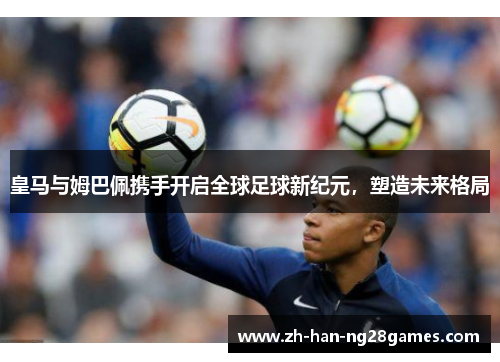 皇马与姆巴佩携手开启全球足球新纪元，塑造未来格局