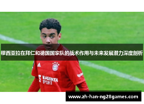 穆西亚拉在拜仁和德国国家队的战术作用与未来发展潜力深度剖析