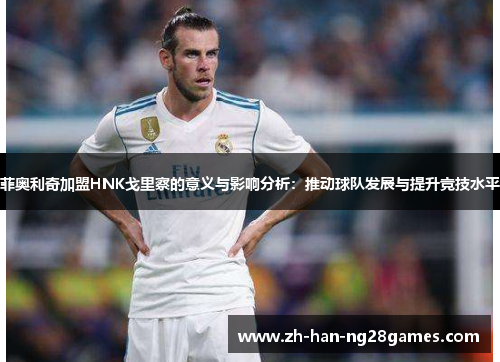 菲奥利奇加盟HNK戈里察的意义与影响分析：推动球队发展与提升竞技水平