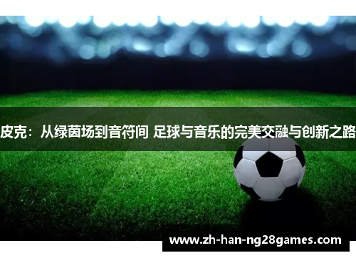 皮克：从绿茵场到音符间 足球与音乐的完美交融与创新之路