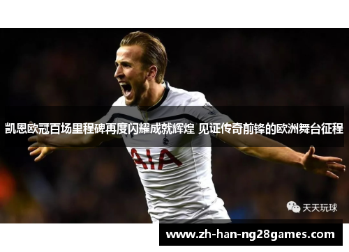 凯恩欧冠百场里程碑再度闪耀成就辉煌 见证传奇前锋的欧洲舞台征程
