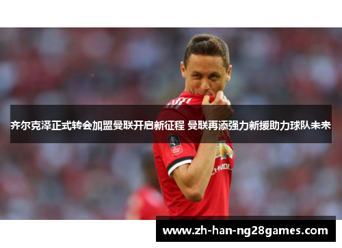齐尔克泽正式转会加盟曼联开启新征程 曼联再添强力新援助力球队未来